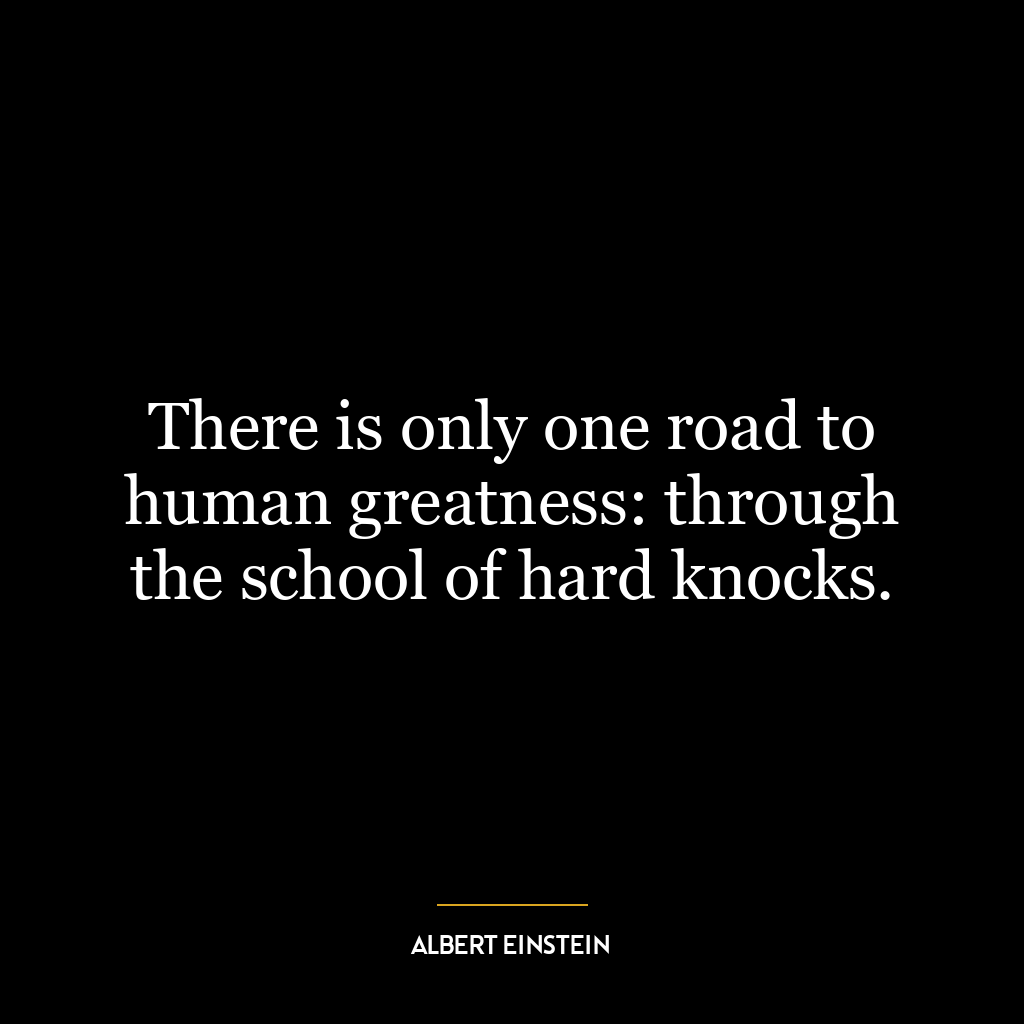 There is only one road to human greatness: through the school of hard knocks.