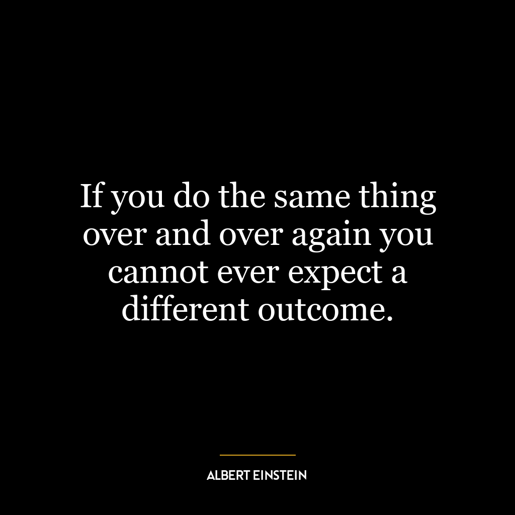 If you do the same thing over and over again you cannot ever expect a different outcome.