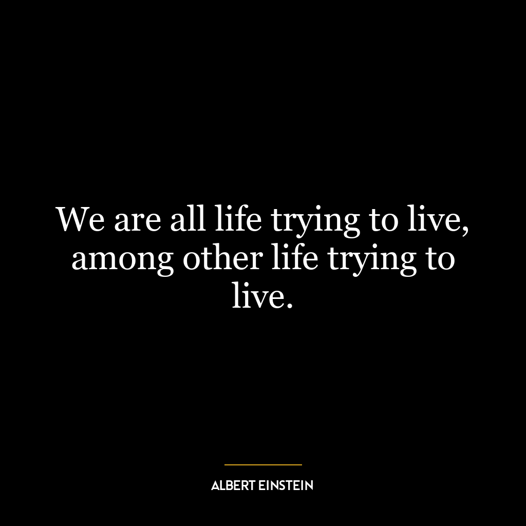 We are all life trying to live, among other life trying to live.