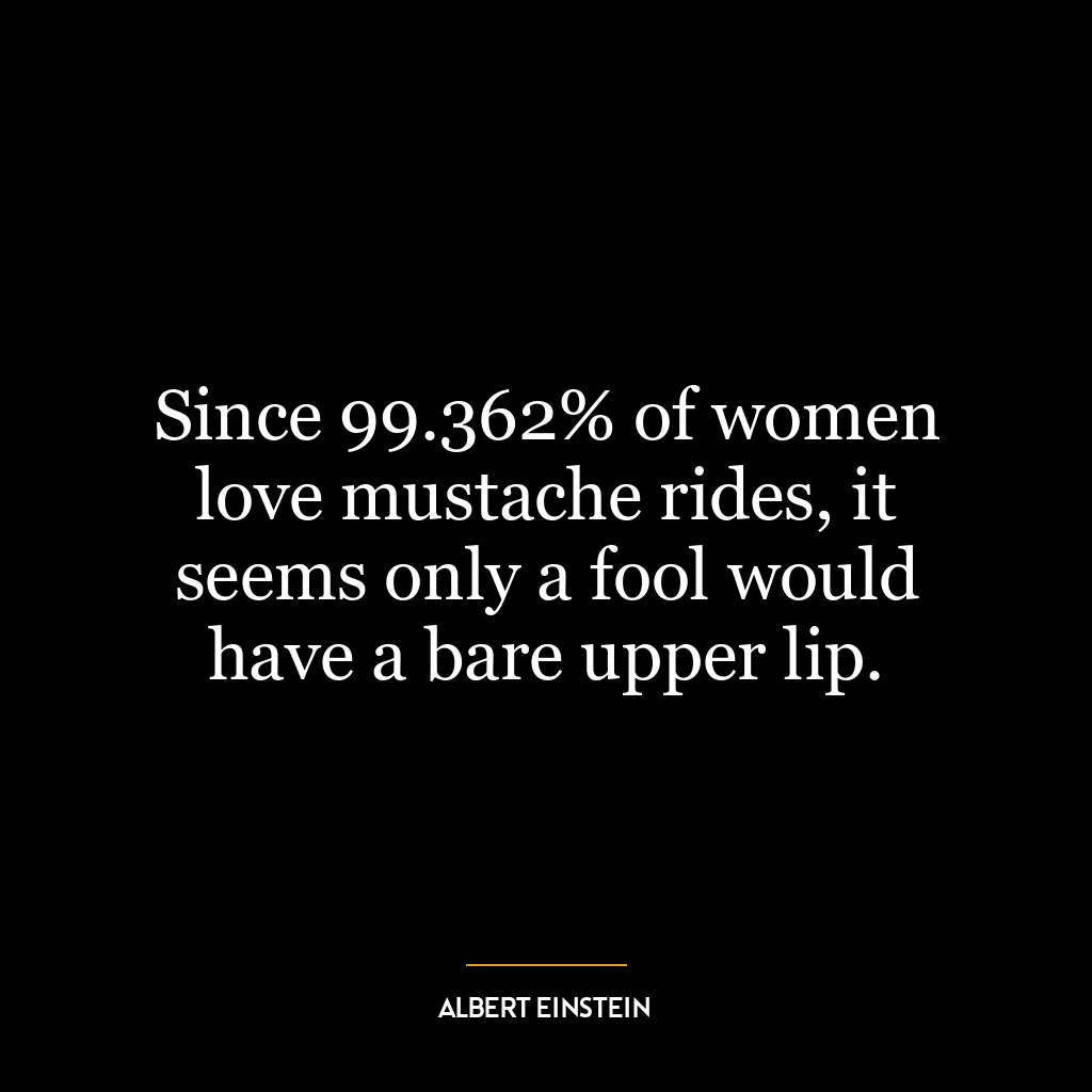 Since 99.362% of women love mustache rides, it seems only a fool would have a bare upper lip.