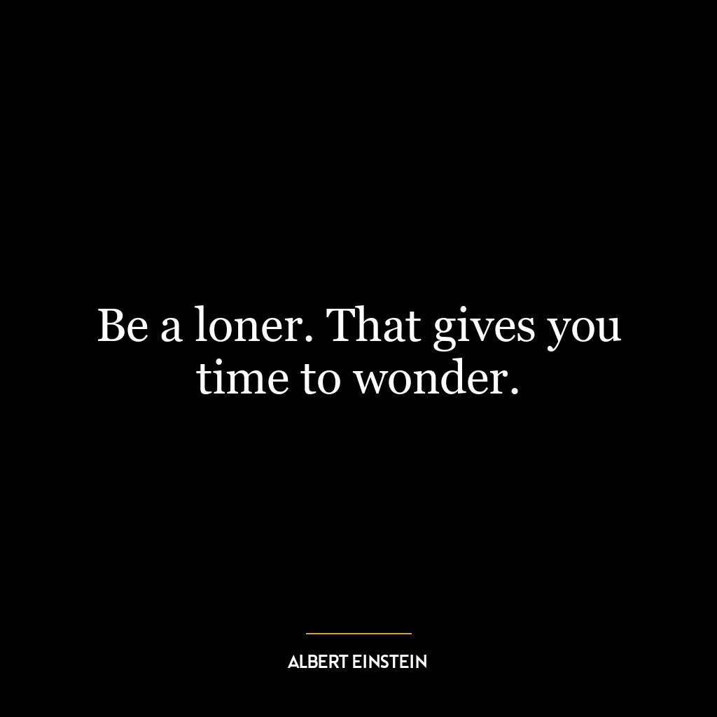 Be a loner. That gives you time to wonder.