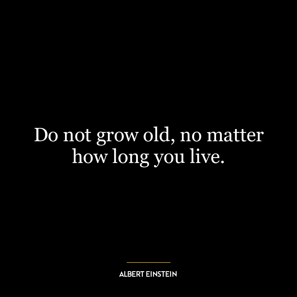 Do not grow old, no matter how long you live.