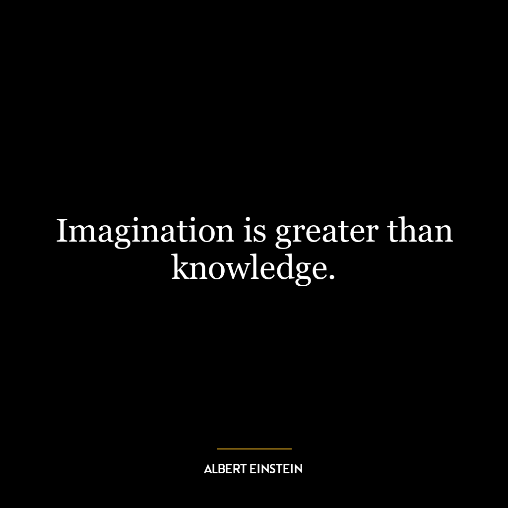 Imagination is greater than knowledge.