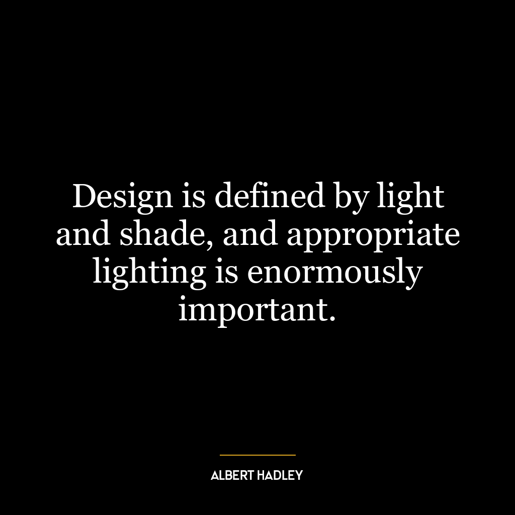 Design is defined by light and shade, and appropriate lighting is enormously important.