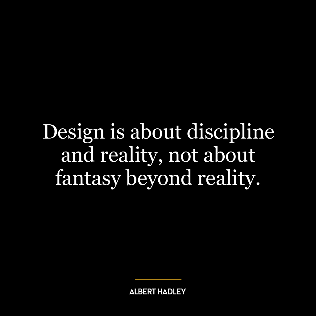 Design is about discipline and reality, not about fantasy beyond reality.