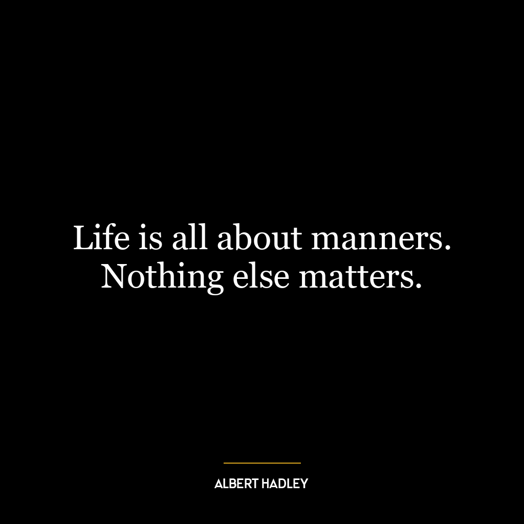 Life is all about manners. Nothing else matters.