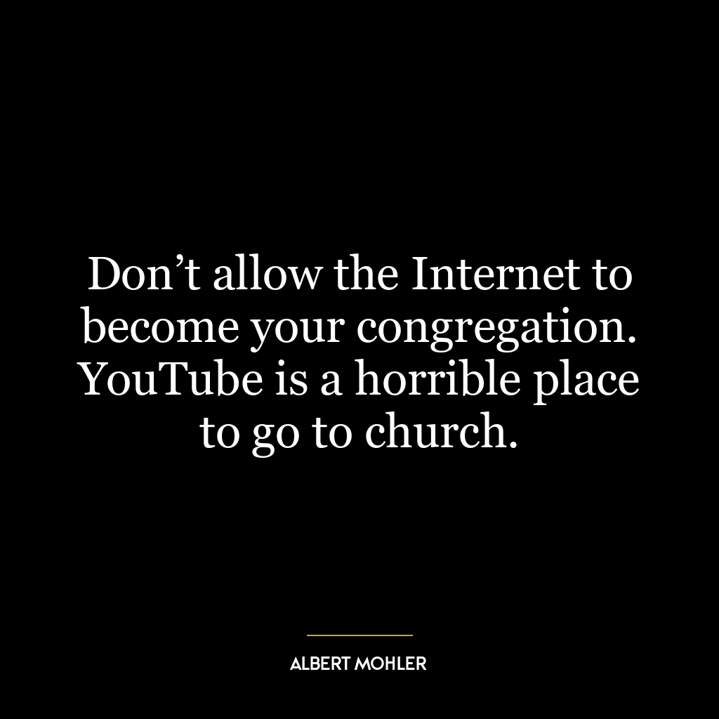 Don’t allow the Internet to become your congregation. YouTube is a horrible place to go to church.