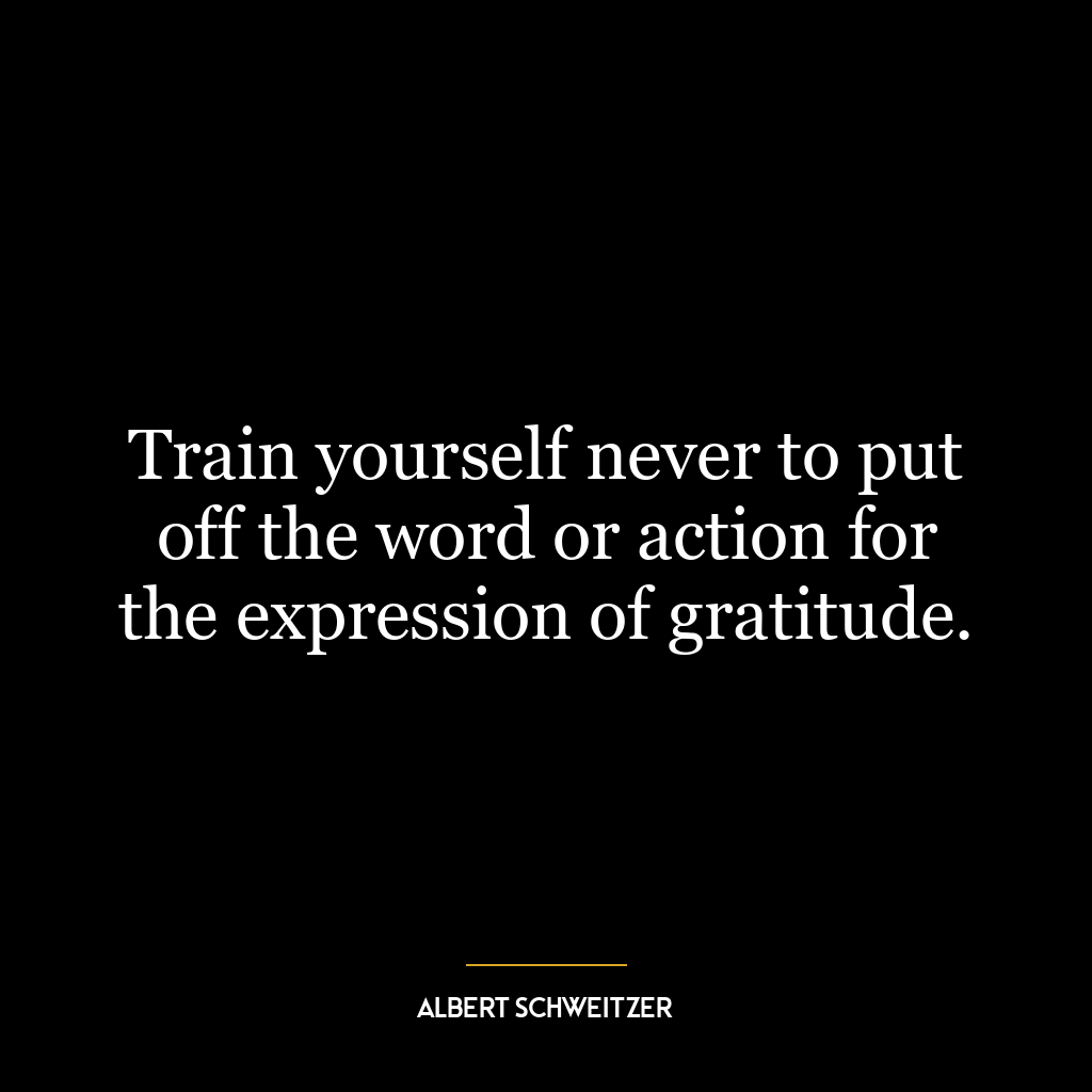 Train yourself never to put off the word or action for the expression of gratitude.