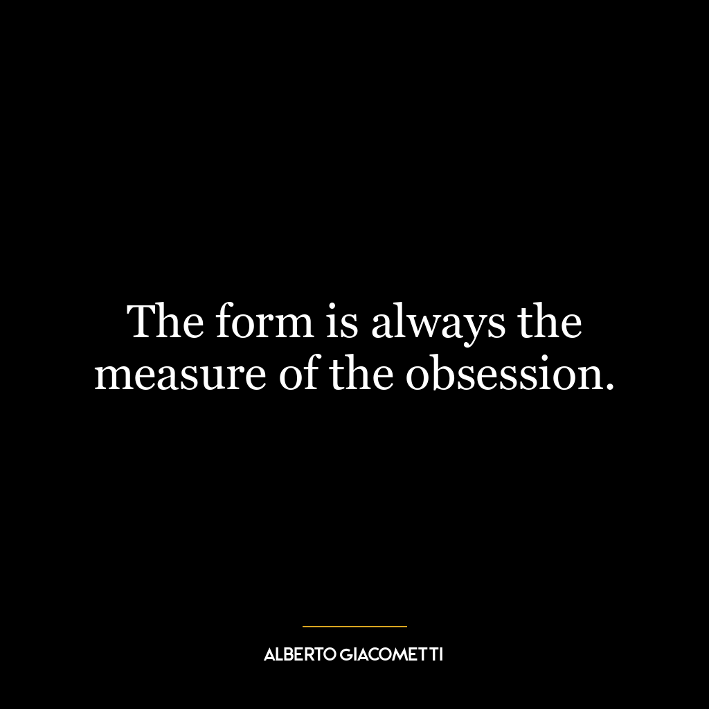 The form is always the measure of the obsession.