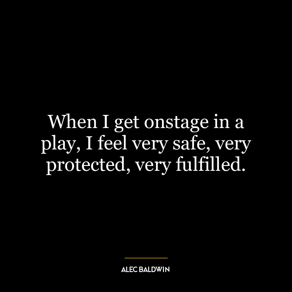 When I get onstage in a play, I feel very safe, very protected, very fulfilled.