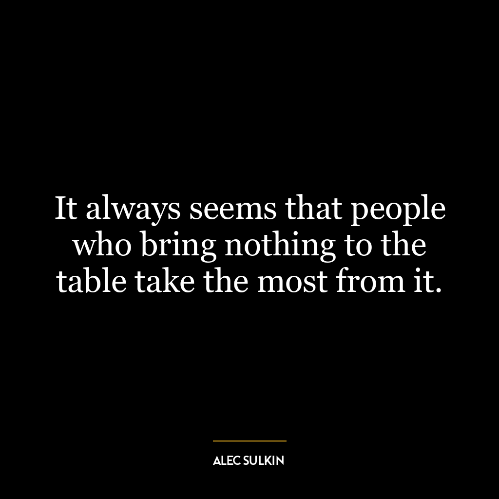 It always seems that people who bring nothing to the table take the most from it.