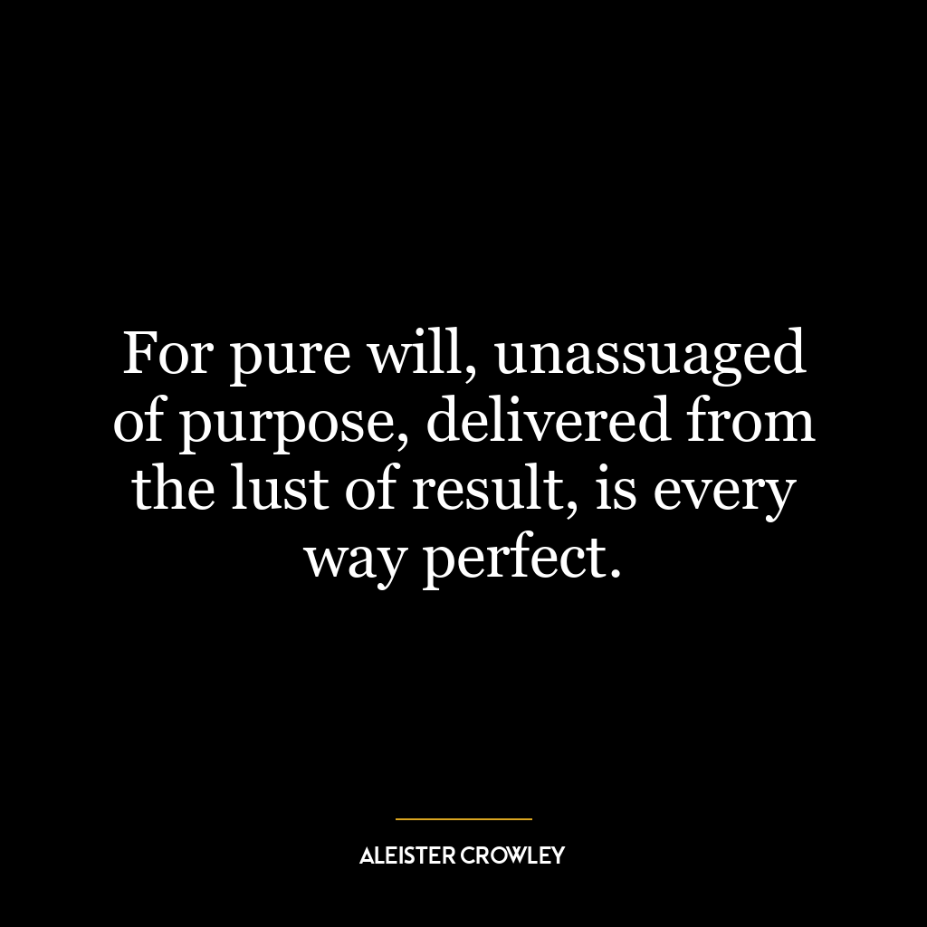 For pure will, unassuaged of purpose, delivered from the lust of result, is every way perfect.