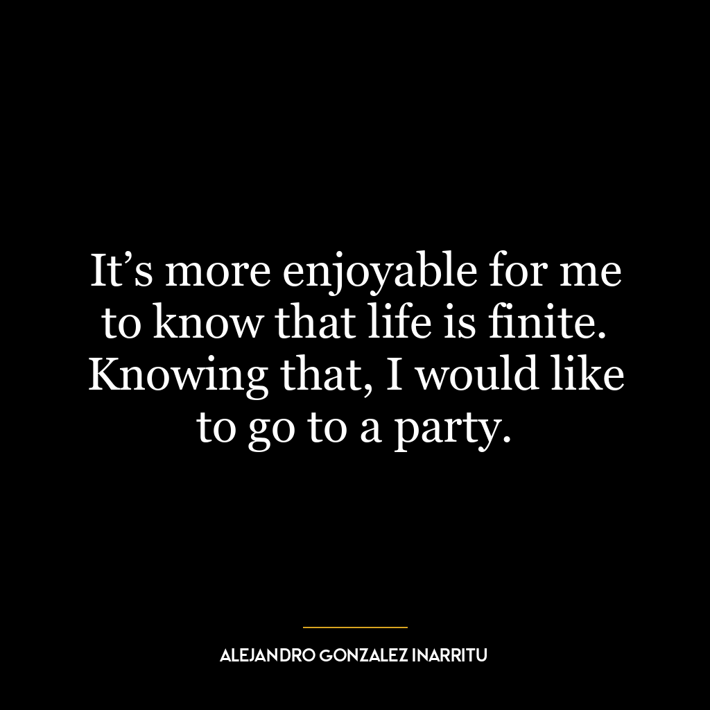 It’s more enjoyable for me to know that life is finite. Knowing that, I would like to go to a party.