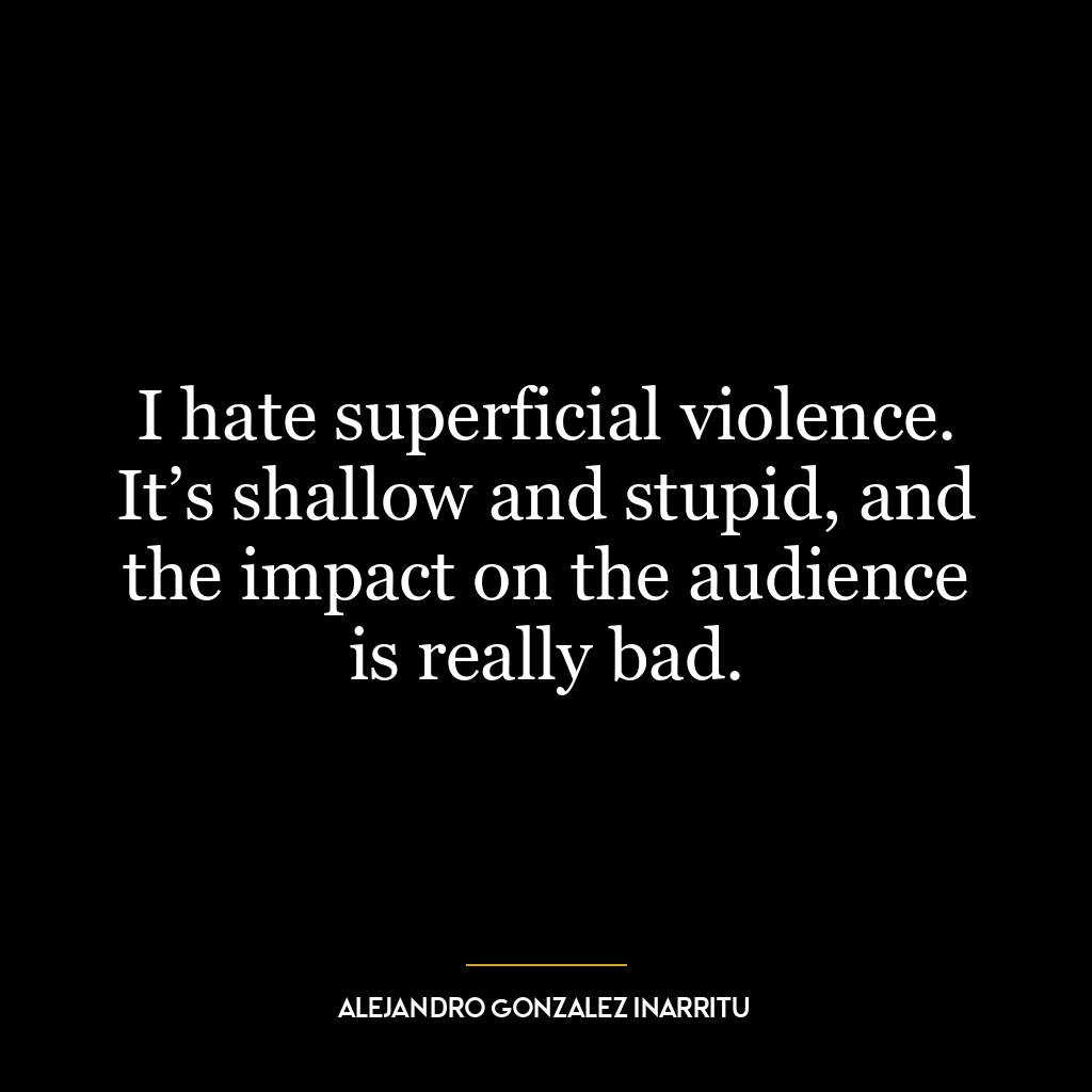 I hate superficial violence. It’s shallow and stupid, and the impact on the audience is really bad.