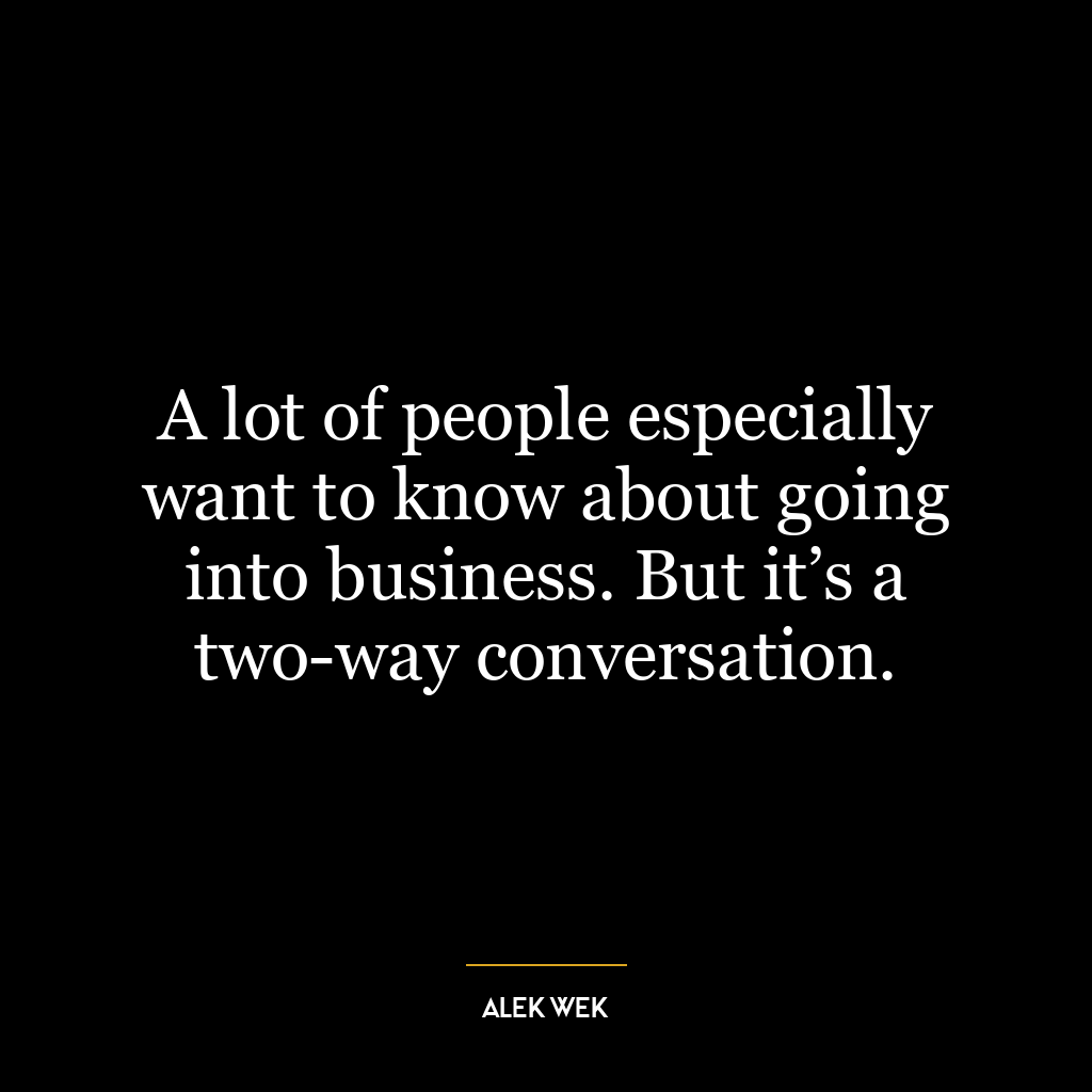 A lot of people especially want to know about going into business. But it’s a two-way conversation.