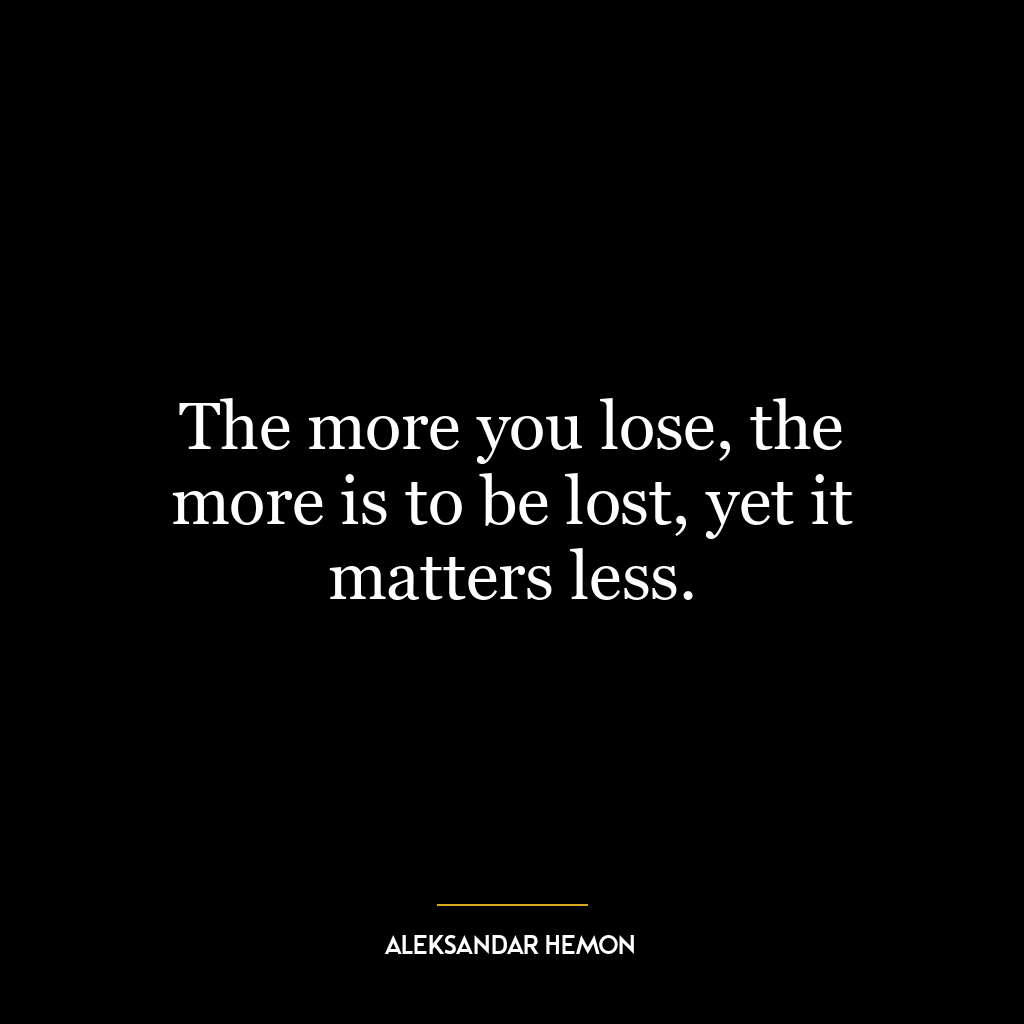 The more you lose, the more is to be lost, yet it matters less.