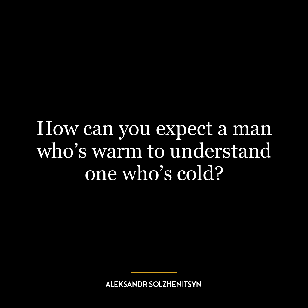 How can you expect a man who’s warm to understand one who’s cold?