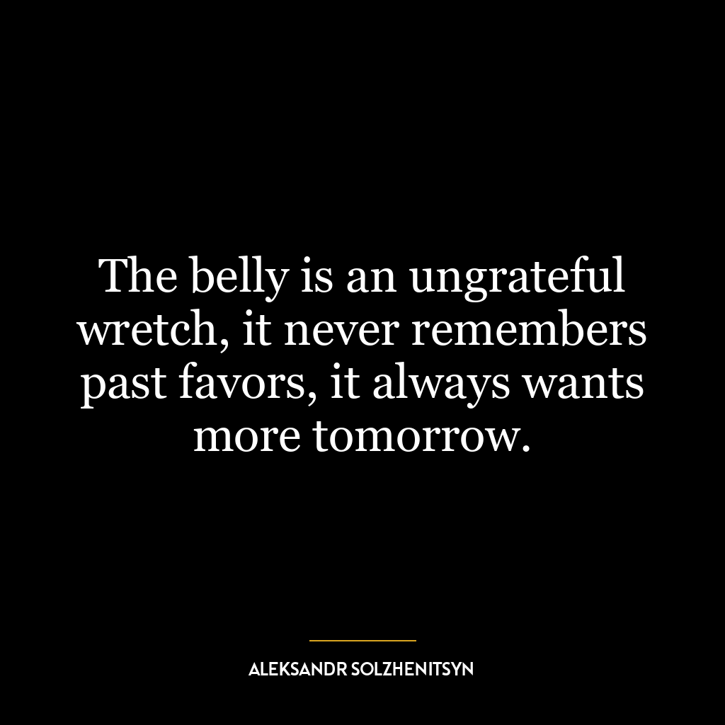 The belly is an ungrateful wretch, it never remembers past favors, it always wants more tomorrow.