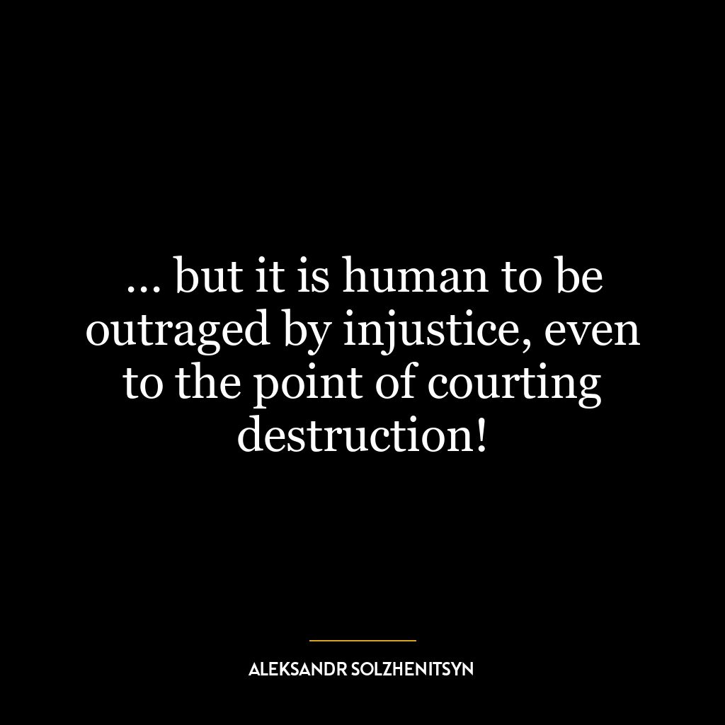 … but it is human to be outraged by injustice, even to the point of courting destruction!