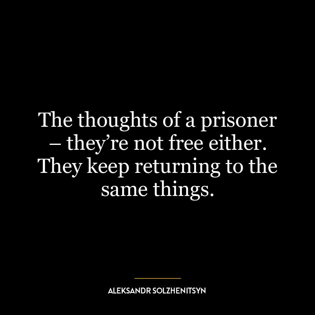 The thoughts of a prisoner – they’re not free either. They keep returning to the same things.