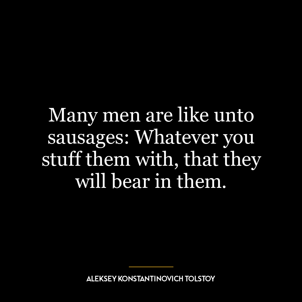 Many men are like unto sausages: Whatever you stuff them with, that they will bear in them.