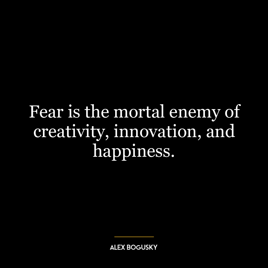 Fear is the mortal enemy of creativity, innovation, and happiness.