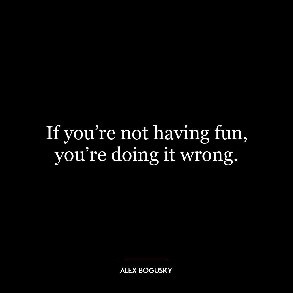 If you’re not having fun, you’re doing it wrong.