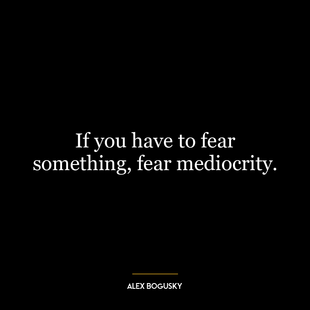 If you have to fear something, fear mediocrity.