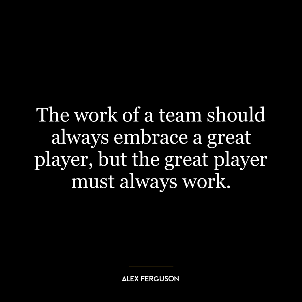 The work of a team should always embrace a great player, but the great player must always work.