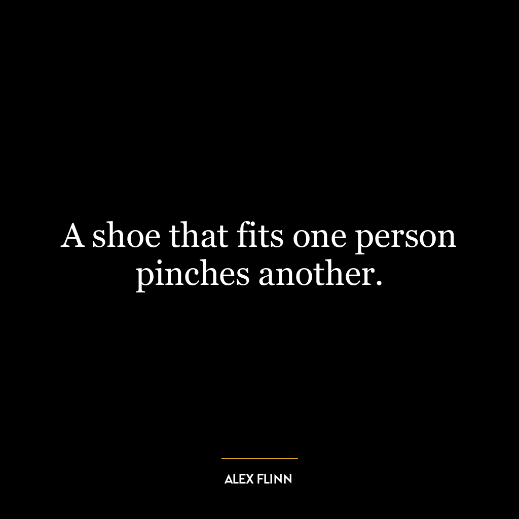 A shoe that fits one person pinches another.