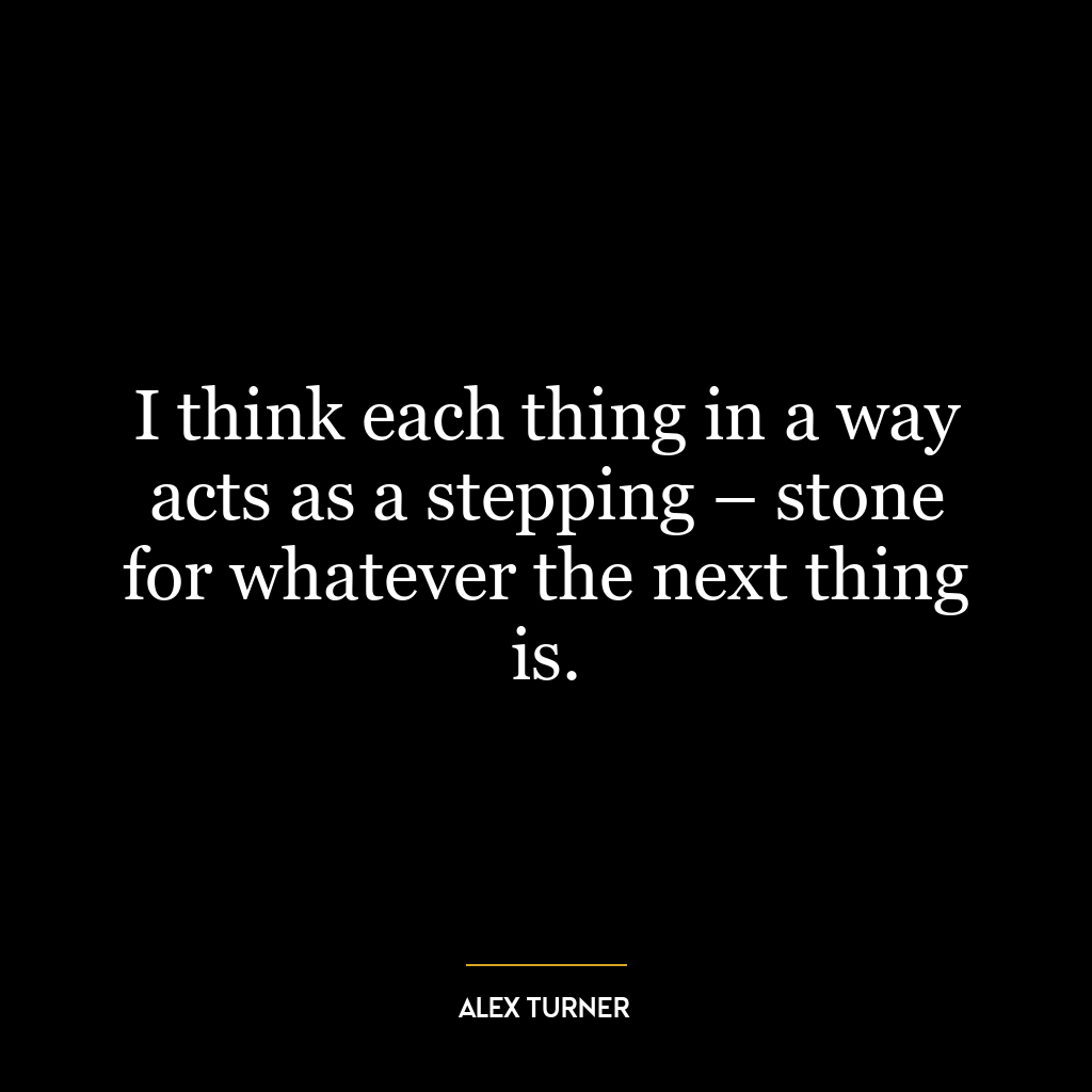 I think each thing in a way acts as a stepping – stone for whatever the next thing is.