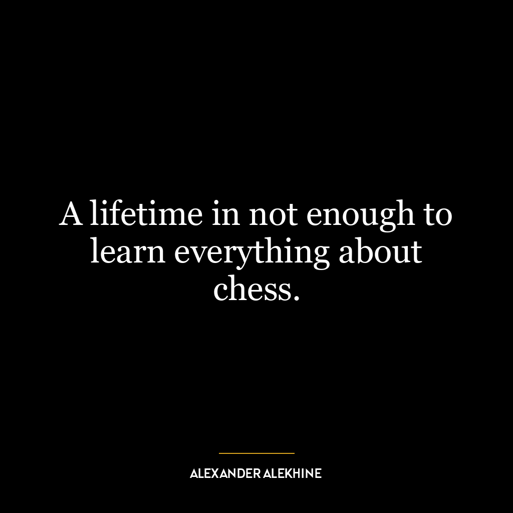 A lifetime in not enough to learn everything about chess.