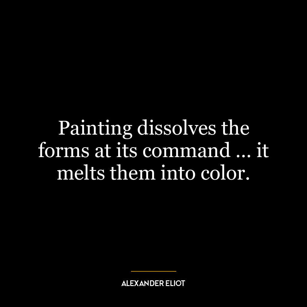 Painting dissolves the forms at its command … it melts them into color.