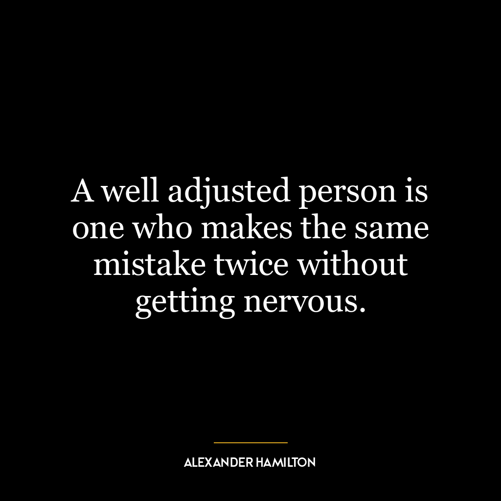 A well adjusted person is one who makes the same mistake twice without getting nervous.