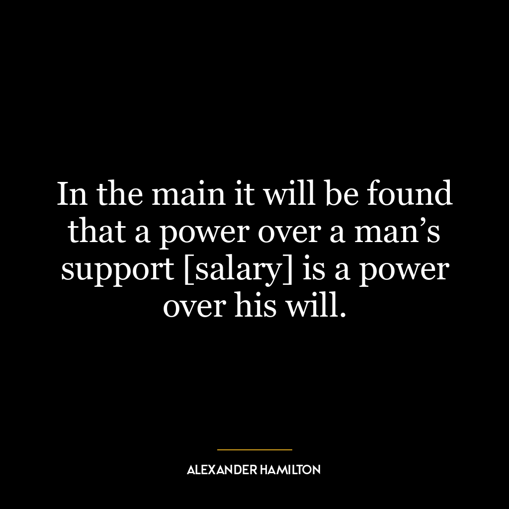 In the main it will be found that a power over a man’s support [salary] is a power over his will.