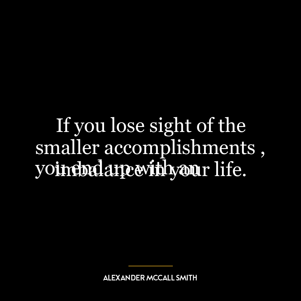 If you lose sight of the smaller accomplishments ,
you end up with an imbalance in your life.