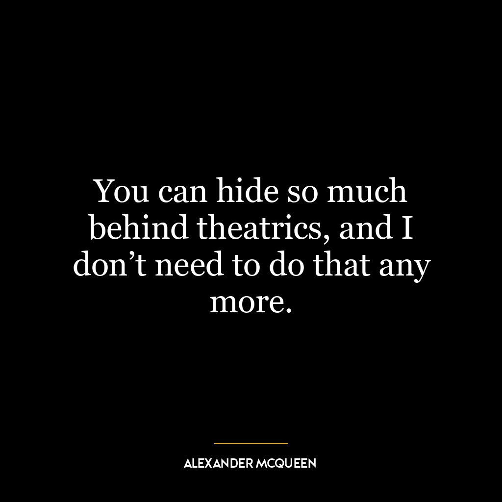 You can hide so much behind theatrics, and I don’t need to do that any more.