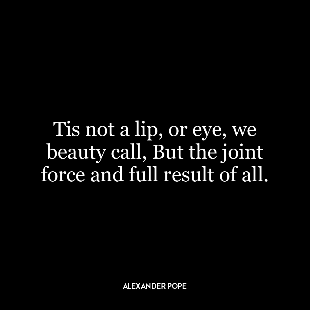 Tis not a lip, or eye, we beauty call, But the joint force and full result of all.