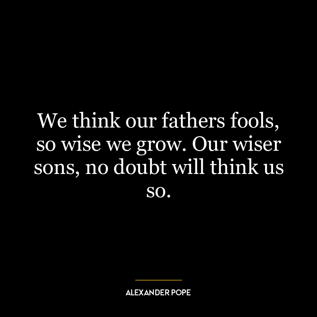 We think our fathers fools, so wise we grow. Our wiser sons, no doubt will think us so.