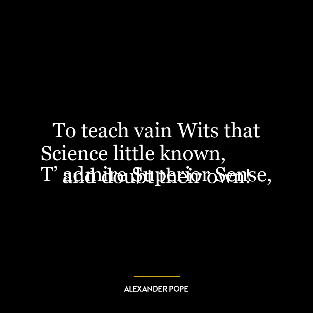 To teach vain Wits that Science little known,
T’ admire Superior Sense, and doubt their own!