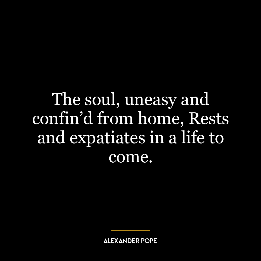 The soul, uneasy and confin’d from home, Rests and expatiates in a life to come.