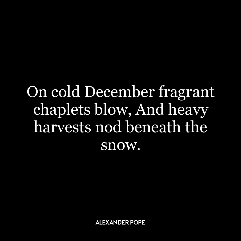 On cold December fragrant chaplets blow, And heavy harvests nod beneath the snow.