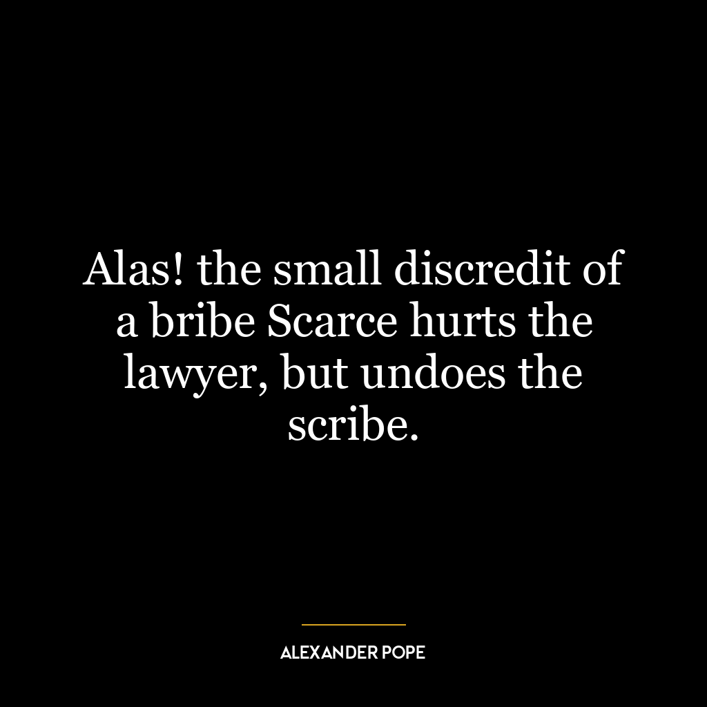 Alas! the small discredit of a bribe Scarce hurts the lawyer, but undoes the scribe.