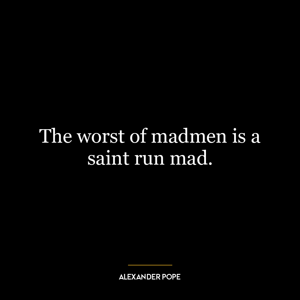 The worst of madmen is a saint run mad.