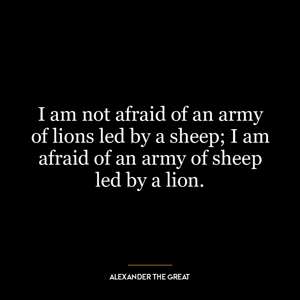 I am not afraid of an army of lions led by a sheep; I am afraid of an army of sheep led by a lion.