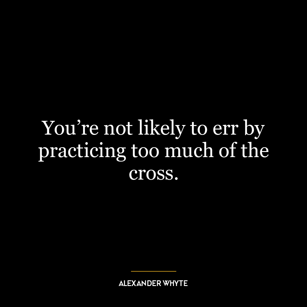 You’re not likely to err by practicing too much of the cross.