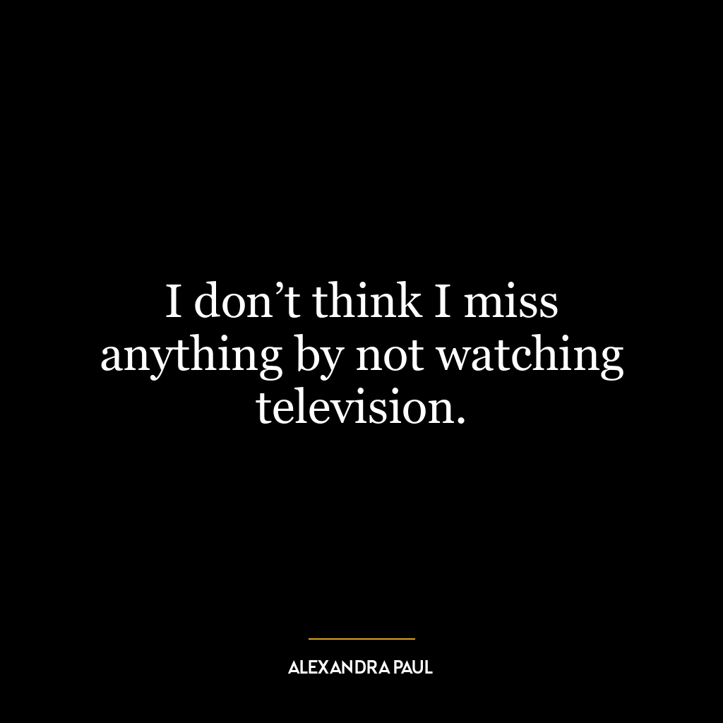 I don’t think I miss anything by not watching television.