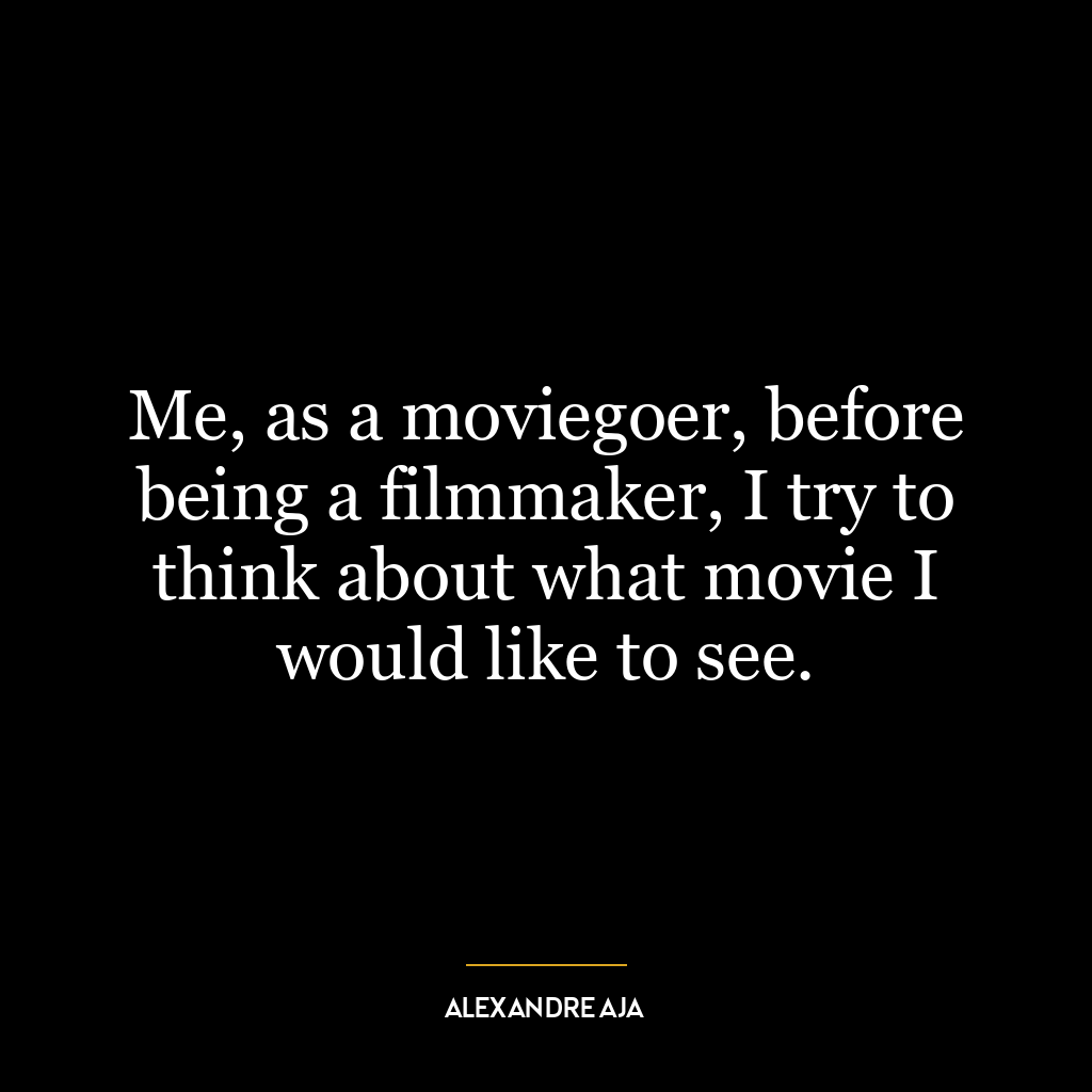 Me, as a moviegoer, before being a filmmaker, I try to think about what movie I would like to see.