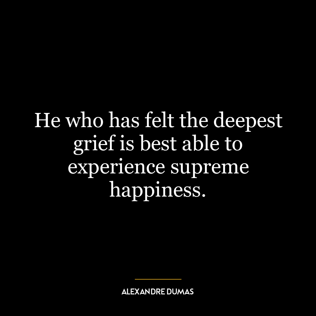 He who has felt the deepest grief is best able to experience supreme happiness.