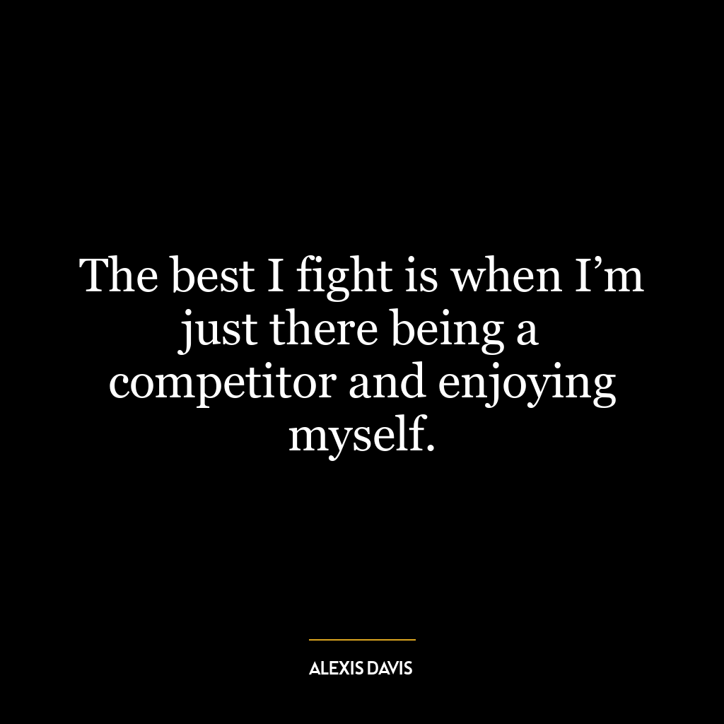 The best I fight is when I’m just there being a competitor and enjoying myself.